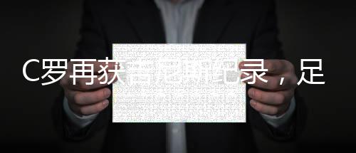 C羅再獲吉尼斯紀(jì)錄，足壇傳奇刷新紀(jì)錄邊界