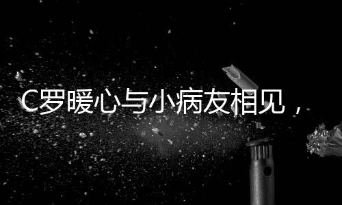 C羅暖心與小病友相見，真情合影感動眾人