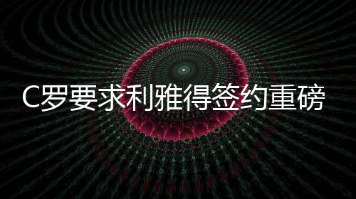 C羅要求利雅得簽約重磅引援，傳奇球員現(xiàn)身助陣