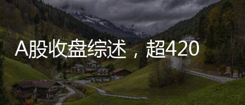 A股收盤綜述，超4200只個股下跌，市場走勢疲軟