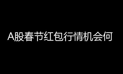 A股春節(jié)紅包行情機會何在？解析投資機會與策略