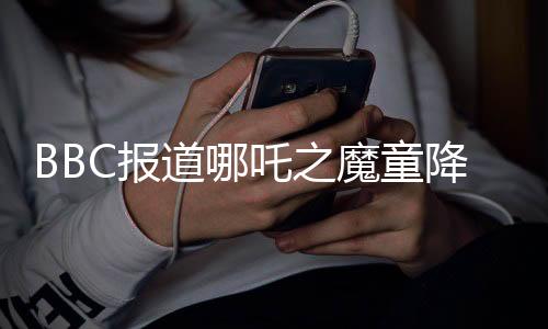 BBC報(bào)道哪吒之魔童降世續(xù)集哪吒2即將登陸全球銀幕