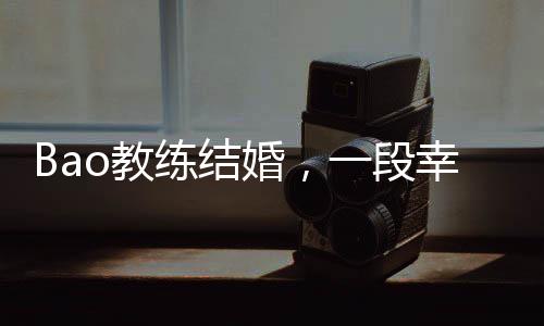 Bao教練結(jié)婚，一段幸福的聯(lián)姻