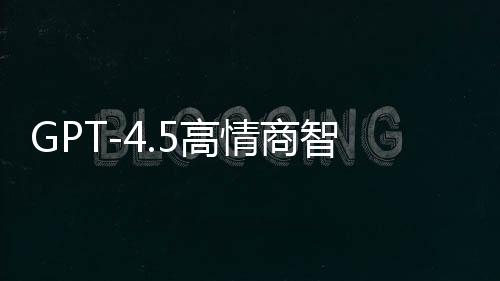 GPT-4.5高情商智能模型重磅發(fā)布，重塑自然語(yǔ)言交互體驗(yàn)
