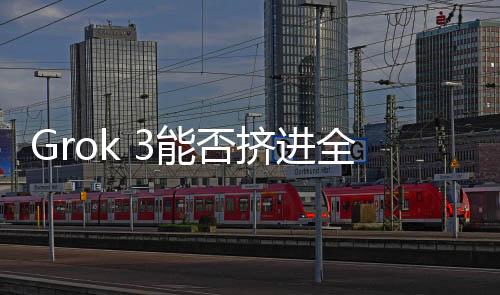 Grok 3能否擠進(jìn)全球模型Top 5？技術(shù)挑戰(zhàn)與市場(chǎng)前景深度解析