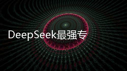 DeepSeek最強(qiáng)專業(yè)拆解重磅來(lái)襲