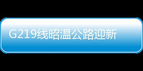 G219線昭溫公路迎新進(jìn)展——工程進(jìn)展順利，助力區(qū)域經(jīng)濟(jì)發(fā)展