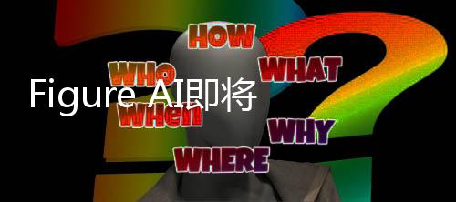 Figure AI即將開(kāi)啟新一輪融資，引領(lǐng)人工智能新篇章
