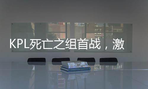 KPL死亡之組首戰(zhàn)，激戰(zhàn)正酣，誰能脫穎而出？