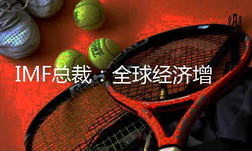 IMF總裁：全球經(jīng)濟(jì)增速將放緩 但不會進(jìn)入衰退