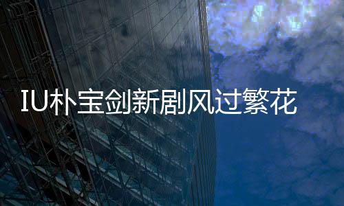 IU樸寶劍新劇風(fēng)過(guò)繁花定檔3月7日，開啟熒屏浪漫之旅！