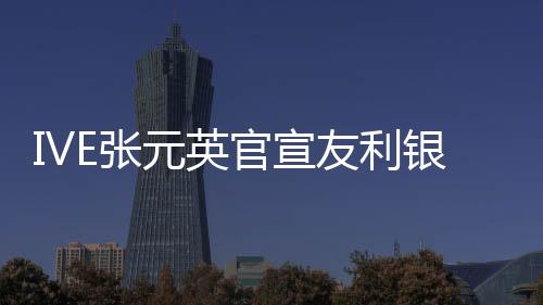 IVE張元英官宣友利銀行代言人 與韓亞銀行安宥真競爭