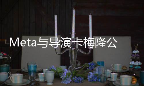 Meta與導(dǎo)演卡梅隆公司合作 徹底改變視覺(jué)媒體
