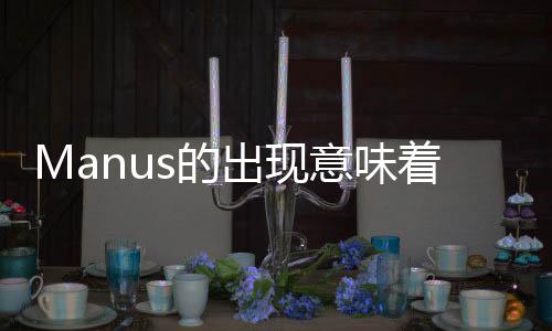 Manus的出現(xiàn)意味著什么——科技、藝術與人工智能交融的嶄新里程碑