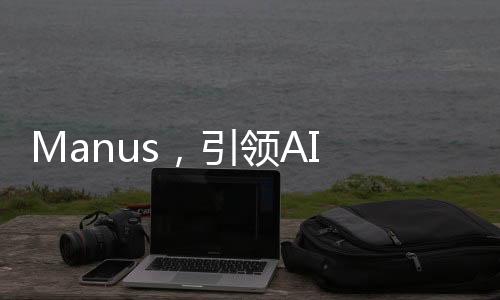 Manus，引領(lǐng)AI Agent時(shí)代邁入新的元年