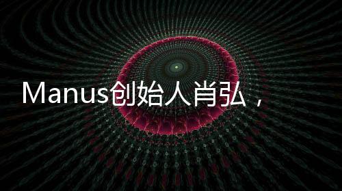 Manus創(chuàng)始人肖弘，90后的創(chuàng)新與突破