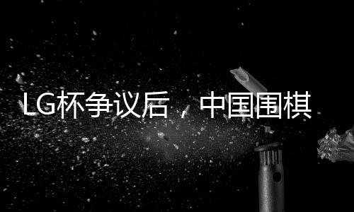 LG杯爭(zhēng)議后，中國(guó)圍棋協(xié)會(huì)擬拒絕外援——圍棋界的變革與挑戰(zhàn)