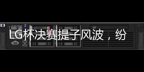 LG杯決賽提子風(fēng)波，紛爭背后的真相探尋