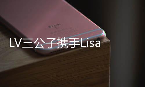 LV三公子攜手Lisa共度浪漫情人節(jié)，泰國(guó)成為甜蜜約會(huì)勝地
