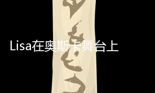 Lisa在奧斯卡舞臺(tái)上的驚艷表現(xiàn)，美輪美奐，令人瘋狂！