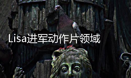 Lisa進(jìn)軍動(dòng)作片領(lǐng)域，打破常規(guī)，開啟全新篇章！