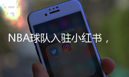 NBA球隊入駐小紅書，掀起數(shù)字體育熱潮