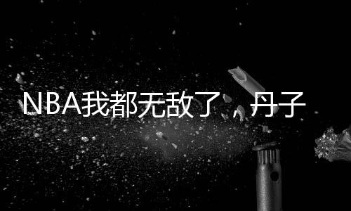 NBA我都無敵了，丹子你還復出