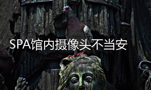 SPA館內攝像頭不當安裝引發(fā)爭議，隱私保護的嚴峻挑戰(zhàn)