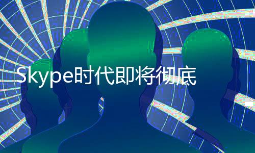 Skype時(shí)代即將徹底終結(jié)！微軟宣布5月停止服務(wù)