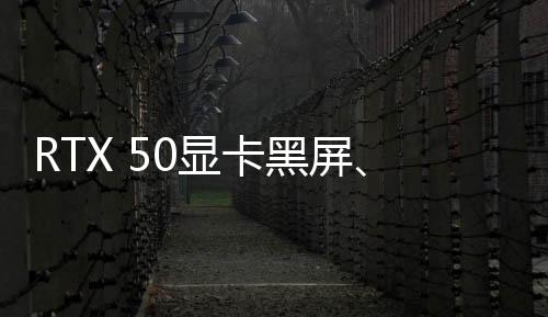 RTX 50顯卡黑屏、變磚？英偉達表示正在調(diào)查中、可能和驅(qū)動程序有關(guān)