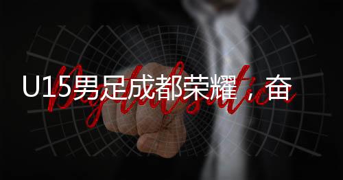 U15男足成都榮耀，奮勇破敵以2-1擊敗巴西圣保羅隊(duì)
