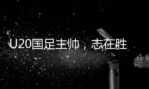 U20國(guó)足主帥，志在勝利，每一場(chǎng)比賽都充滿激情與期待