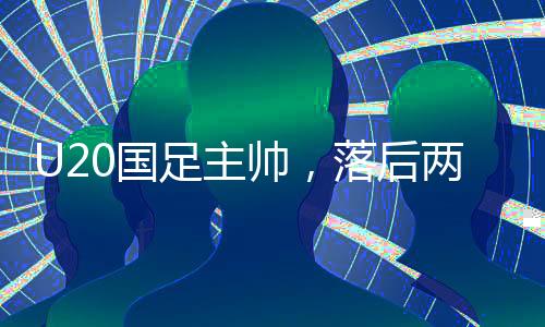 U20國足主帥，落后兩球之后，我們覺醒——探尋國足新篇章