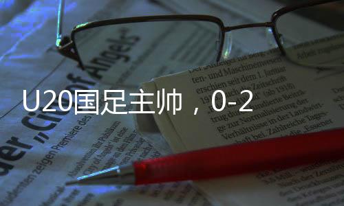 U20國(guó)足主帥，0-2以后我們醒了