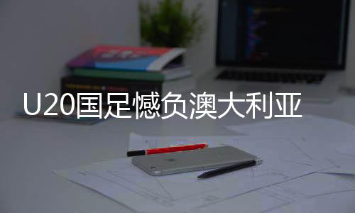 U20國足憾負(fù)澳大利亞仍獲小組第二、分析與展望