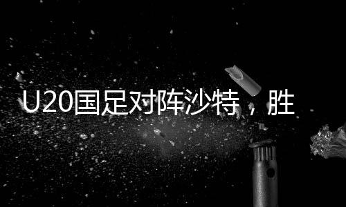 U20國足對陣沙特，勝利晉級世青賽的關鍵之戰(zhàn)