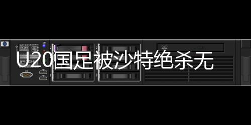 U20國(guó)足被沙特絕殺無(wú)緣世青賽，青年軍團(tuán)的挫折與反思