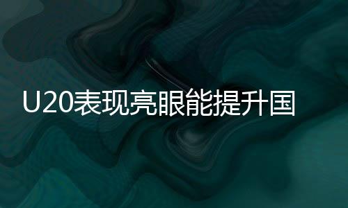 U20表現(xiàn)亮眼能提升國(guó)足實(shí)力嗎，國(guó)足新星閃耀的啟示與未來(lái)展望