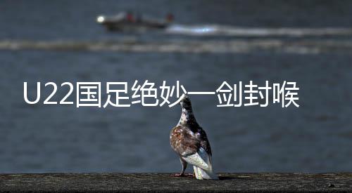 U22國足絕妙一劍封喉，一比零爆射絕殺韓國隊