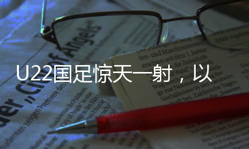 U22國足驚天一射，以1-0絕殺韓國，展現(xiàn)中國足球新力量