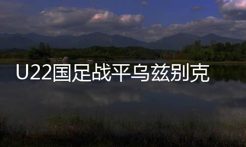 U22國足戰(zhàn)平烏茲別克斯坦隊，一場勢均力敵的青春對決
