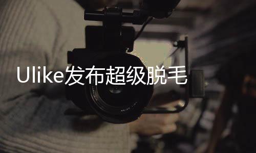 Ulike發(fā)布超級(jí)脫毛技術(shù) 或?qū)?shí)現(xiàn)永久脫毛