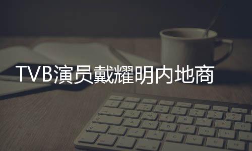 TVB演員戴耀明內(nèi)地商演活躍，多元發(fā)展展現(xiàn)無限魅力