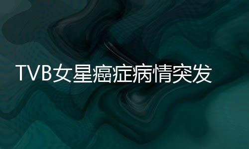 TVB女星癌癥病情突發(fā)危機，鏡頭前含淚坦誠相告