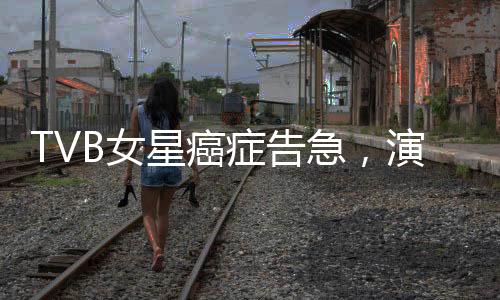 TVB女星癌癥告急，演藝圈深受震動(dòng)