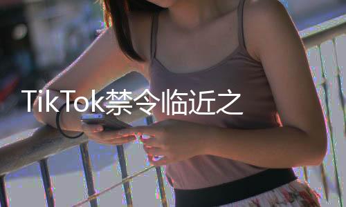 TikTok禁令臨近之際，小紅書成功突圍展現(xiàn)獨特優(yōu)勢