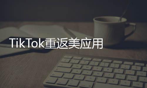 TikTok重返美應用商店后下載量翻倍，全球矚目下的新篇章