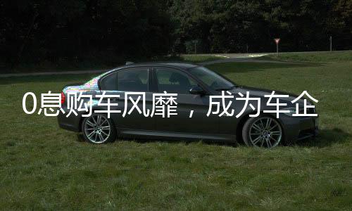 0息購車風(fēng)靡，成為車企熱議關(guān)鍵詞