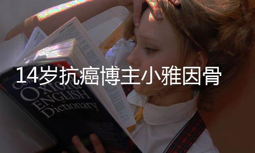 14歲抗癌博主小雅因骨癌離世，她的一生呼喚關(guān)注和關(guān)愛癌癥青少年群體