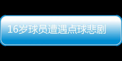 16歲球員遭遇點(diǎn)球悲劇，英勇離世